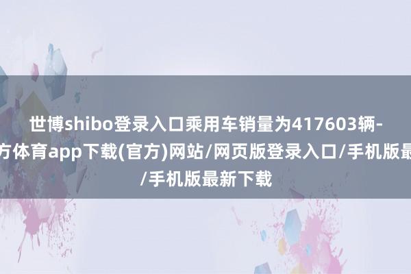 世博shibo登录入口乘用车销量为417603辆-世博官方体育app下载(官方)网站/网页版登录入口/手机版最新下载