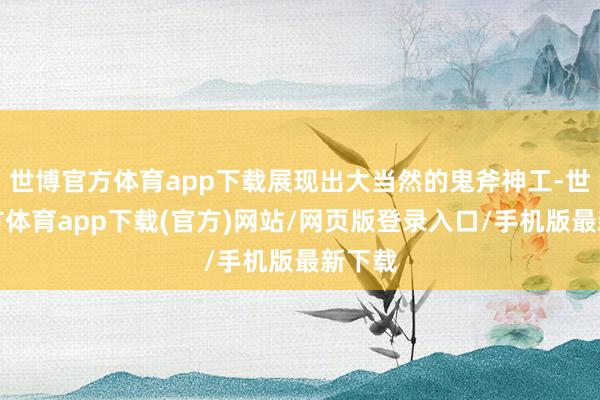 世博官方体育app下载展现出大当然的鬼斧神工-世博官方体育app下载(官方)网站/网页版登录入口/手机版最新下载