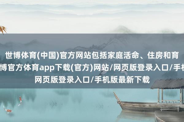 世博体育(中国)官方网站包括家庭活命、住房和育儿等方面-世博官方体育app下载(官方)网站/网页版登录入口/手机版最新下载