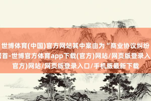 世博体育(中国)官方网站其中案由为“商业协议纠纷”的公告以222则居首-世博官方体育app下载(官方)网站/网页版登录入口/手机版最新下载