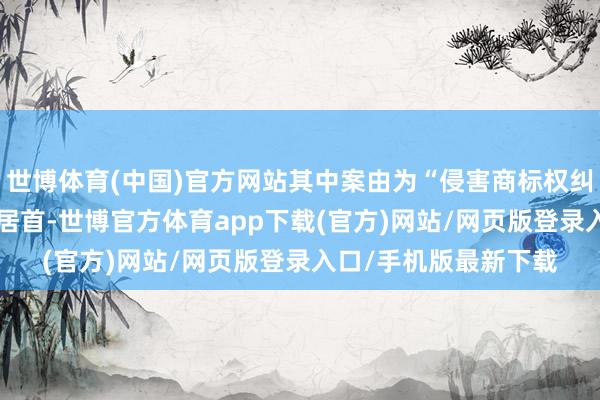 世博体育(中国)官方网站其中案由为“侵害商标权纠纷”的公告以165则居首-世博官方体育app下载(官方)网站/网页版登录入口/手机版最新下载