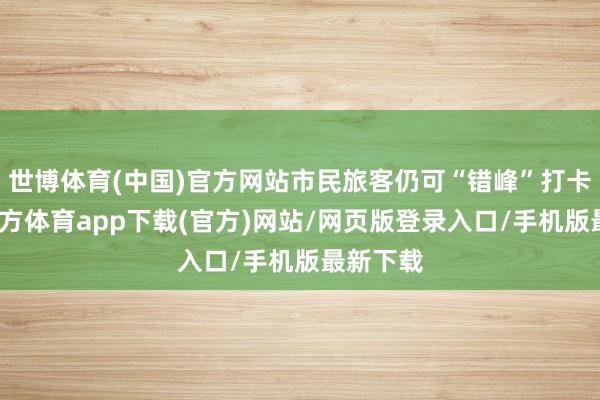 世博体育(中国)官方网站市民旅客仍可“错峰”打卡-世博官方体育app下载(官方)网站/网页版登录入口/手机版最新下载