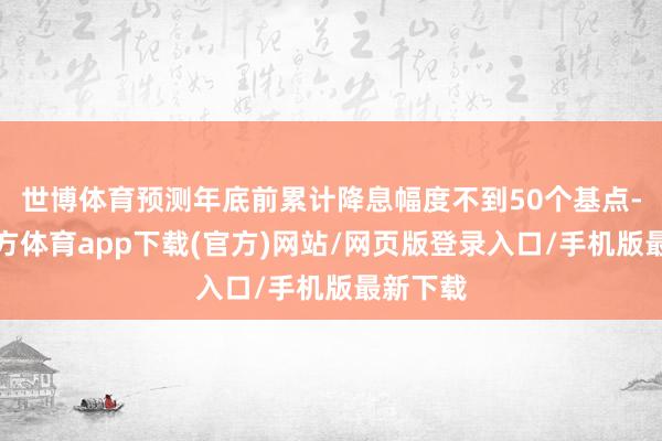 世博体育预测年底前累计降息幅度不到50个基点-世博官方体育app下载(官方)网站/网页版登录入口/手机版最新下载