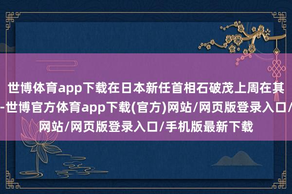 世博体育app下载在日本新任首相石破茂上周在其上任第一天清楚-世博官方体育app下载(官方)网站/网页版登录入口/手机版最新下载