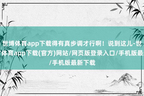 世博体育app下载得有真步调才行啊！说到这儿-世博官方体育app下载(官方)网站/网页版登录入口/手机版最新下载