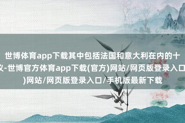 世博体育app下载其中包括法国和意大利在内的十个国度解救该提议-世博官方体育app下载(官方)网站/网页版登录入口/手机版最新下载