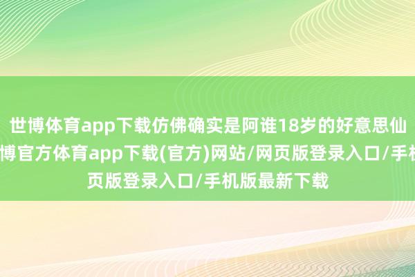 世博体育app下载仿佛确实是阿谁18岁的好意思仙女毛利兰-世博官方体育app下载(官方)网站/网页版登录入口/手机版最新下载