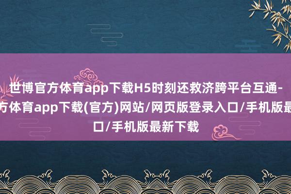 世博官方体育app下载H5时刻还救济跨平台互通-世博官方体育app下载(官方)网站/网页版登录入口/手机版最新下载