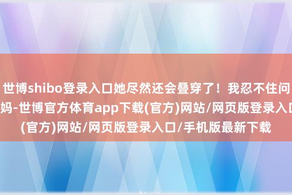 世博shibo登录入口她尽然还会叠穿了！我忍不住问她：&quot;妈-世博官方体育app下载(官方)网站/网页版登录入口/手机版最新下载