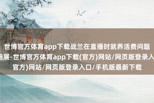 世博官方体育app下载战兰在直播时就养活费问题进行了逻辑剖释的施展-世博官方体育app下载(官方)网站/网页版登录入口/手机版最新下载