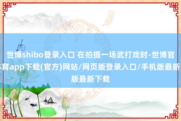 世博shibo登录入口 在拍摄一场武打戏时-世博官方体育app下载(官方)网站/网页版登录入口/手机版最新下载