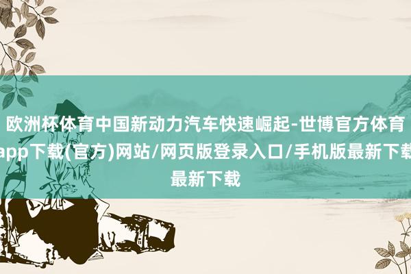 欧洲杯体育中国新动力汽车快速崛起-世博官方体育app下载(官方)网站/网页版登录入口/手机版最新下载