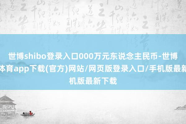 世博shibo登录入口000万元东说念主民币-世博官方体育app下载(官方)网站/网页版登录入口/手机版最新下载