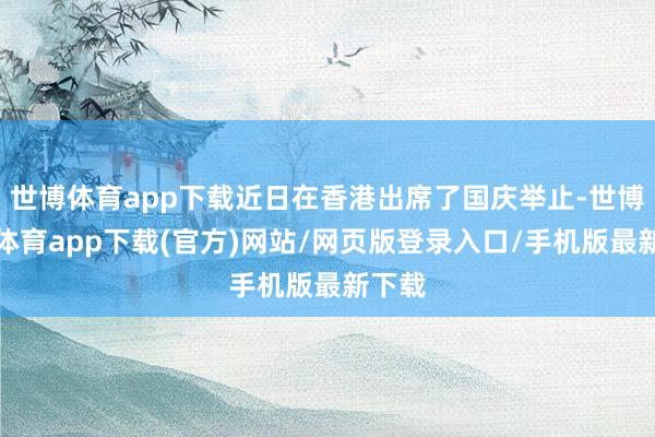 世博体育app下载近日在香港出席了国庆举止-世博官方体育app下载(官方)网站/网页版登录入口/手机版最新下载