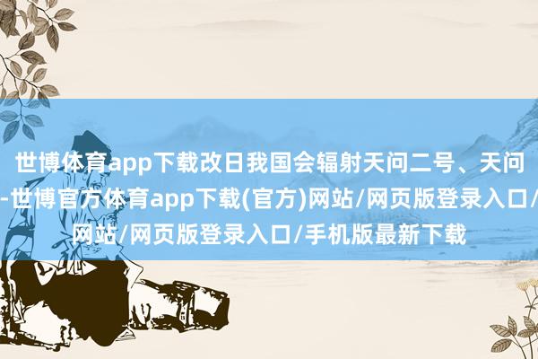 世博体育app下载改日我国会辐射天问二号、天问三号、天问四号-世博官方体育app下载(官方)网站/网页版登录入口/手机版最新下载