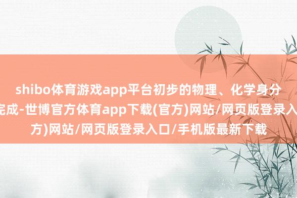 shibo体育游戏app平台初步的物理、化学身分和结构的探伤照旧完成-世博官方体育app下载(官方)网站/网页版登录入口/手机版最新下载