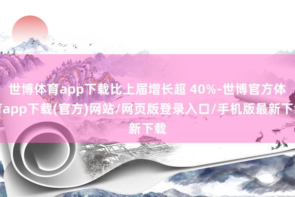 世博体育app下载比上届增长超 40%-世博官方体育app下载(官方)网站/网页版登录入口/手机版最新下载