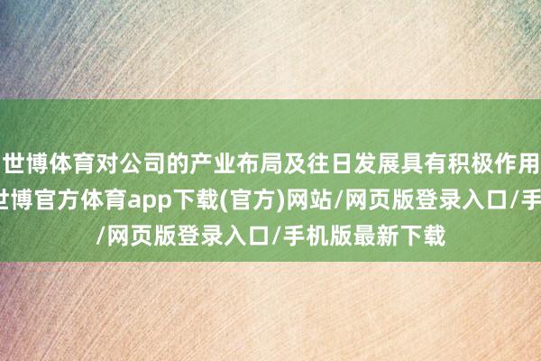 世博体育对公司的产业布局及往日发展具有积极作用和深远意旨-世博官方体育app下载(官方)网站/网页版登录入口/手机版最新下载