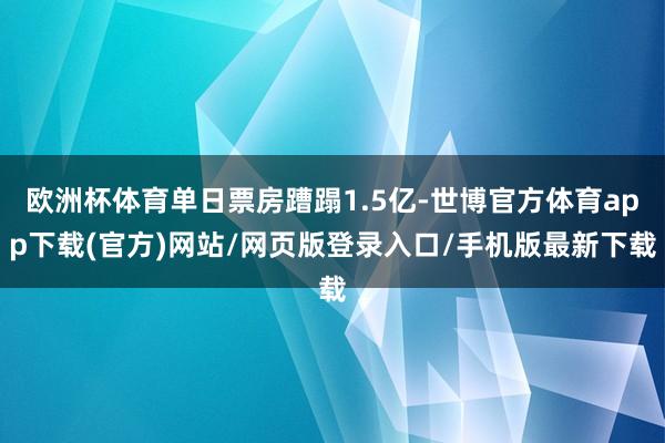 欧洲杯体育单日票房蹧蹋1.5亿-世博官方体育app下载(官方)网站/网页版登录入口/手机版最新下载