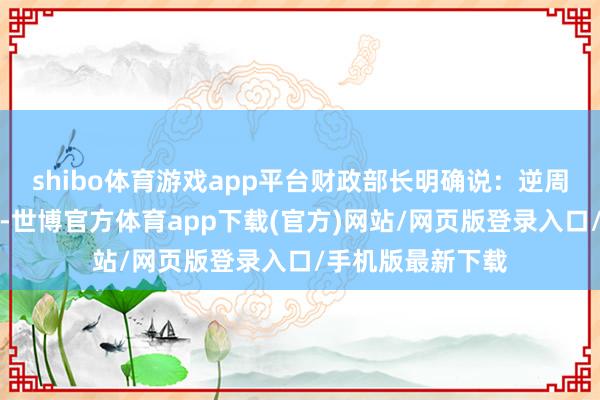 shibo体育游戏app平台财政部长明确说：逆周期更动不啻这些-世博官方体育app下载(官方)网站/网页版登录入口/手机版最新下载