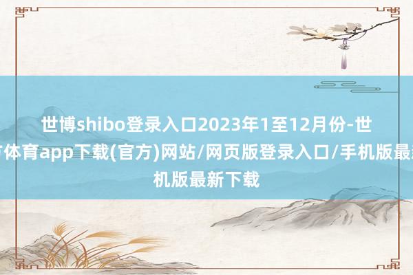 世博shibo登录入口　　2023年1至12月份-世博官方体育app下载(官方)网站/网页版登录入口/手机版最新下载