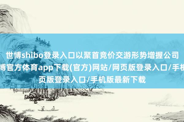 世博shibo登录入口以聚首竞价交游形势增握公司A股股票-世博官方体育app下载(官方)网站/网页版登录入口/手机版最新下载