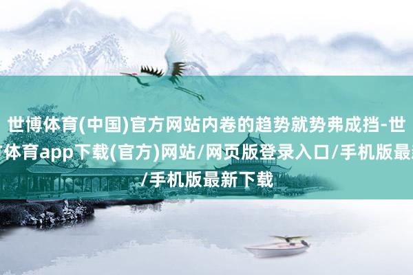 世博体育(中国)官方网站内卷的趋势就势弗成挡-世博官方体育app下载(官方)网站/网页版登录入口/手机版最新下载