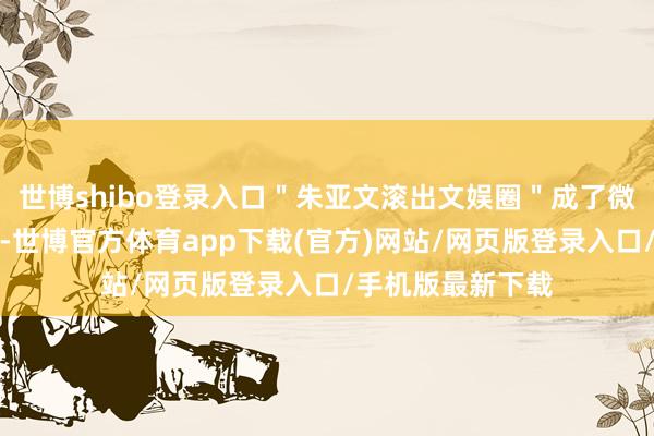 世博shibo登录入口＂朱亚文滚出文娱圈＂成了微博上的热点话题-世博官方体育app下载(官方)网站/网页版登录入口/手机版最新下载