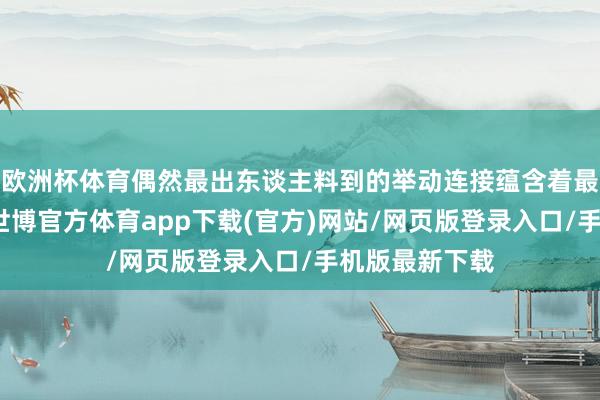 欧洲杯体育偶然最出东谈主料到的举动连接蕴含着最深刻的洞见-世博官方体育app下载(官方)网站/网页版登录入口/手机版最新下载