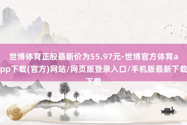 世博体育正股最新价为55.97元-世博官方体育app下载(官方)网站/网页版登录入口/手机版最新下载