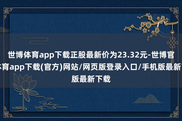 世博体育app下载正股最新价为23.32元-世博官方体育app下载(官方)网站/网页版登录入口/手机版最新下载