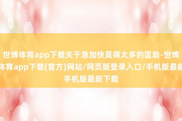 世博体育app下载关于急加快莫得太多的匡助-世博官方体育app下载(官方)网站/网页版登录入口/手机版最新下载