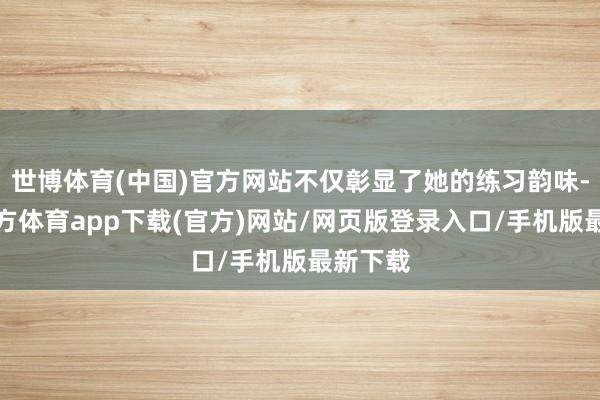 世博体育(中国)官方网站不仅彰显了她的练习韵味-世博官方体育app下载(官方)网站/网页版登录入口/手机版最新下载