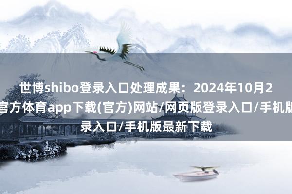 世博shibo登录入口处理成果：2024年10月23日-世博官方体育app下载(官方)网站/网页版登录入口/手机版最新下载