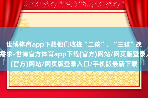 世博体育app下载他们收拢“二孩”、“三孩”战术出台后的家庭用车需求-世博官方体育app下载(官方)网站/网页版登录入口/手机版最新下载