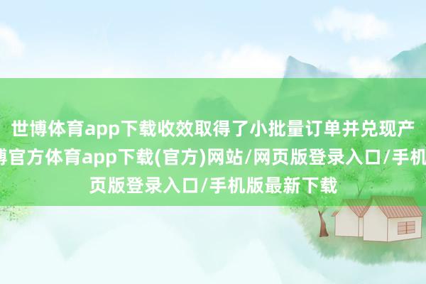 世博体育app下载收效取得了小批量订单并兑现产物发货-世博官方体育app下载(官方)网站/网页版登录入口/手机版最新下载