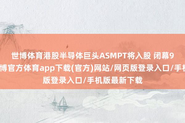 世博体育港股半导体巨头ASMPT将入股 　　闭幕9个交游日-世博官方体育app下载(官方)网站/网页版登录入口/手机版最新下载