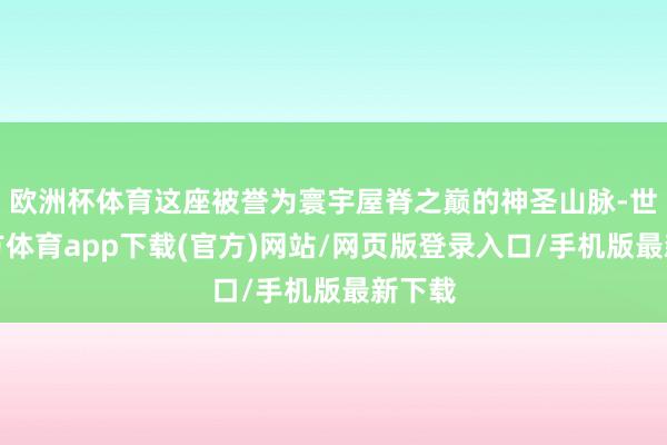 欧洲杯体育这座被誉为寰宇屋脊之巅的神圣山脉-世博官方体育app下载(官方)网站/网页版登录入口/手机版最新下载