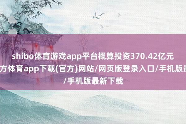 shibo体育游戏app平台概算投资370.42亿元-世博官方体育app下载(官方)网站/网页版登录入口/手机版最新下载