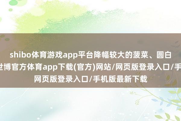 shibo体育游戏app平台降幅较大的菠菜、圆白菜和大白菜-世博官方体育app下载(官方)网站/网页版登录入口/手机版最新下载