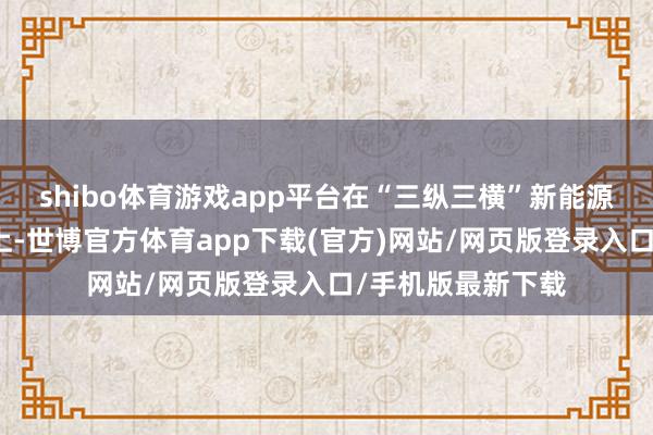 shibo体育游戏app平台在“三纵三横”新能源技能矩阵的基础上-世博官方体育app下载(官方)网站/网页版登录入口/手机版最新下载