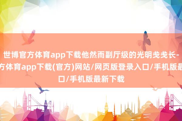 世博官方体育app下载他然而副厅级的光明戋戋长-世博官方体育app下载(官方)网站/网页版登录入口/手机版最新下载