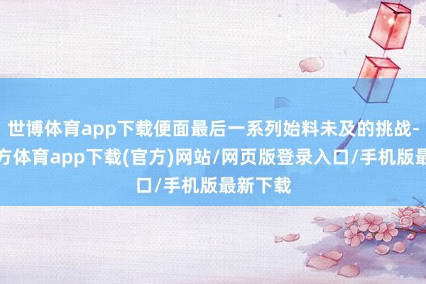 世博体育app下载便面最后一系列始料未及的挑战-世博官方体育app下载(官方)网站/网页版登录入口/手机版最新下载