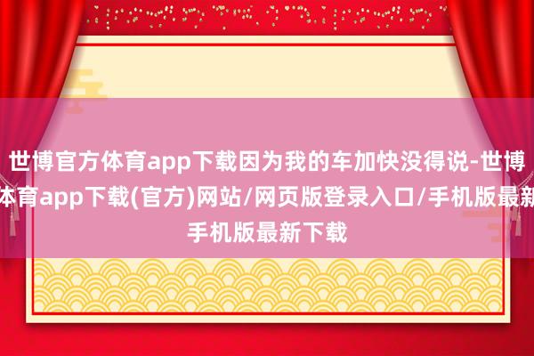 世博官方体育app下载因为我的车加快没得说-世博官方体育app下载(官方)网站/网页版登录入口/手机版最新下载