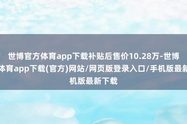 世博官方体育app下载补贴后售价10.28万-世博官方体育app下载(官方)网站/网页版登录入口/手机版最新下载