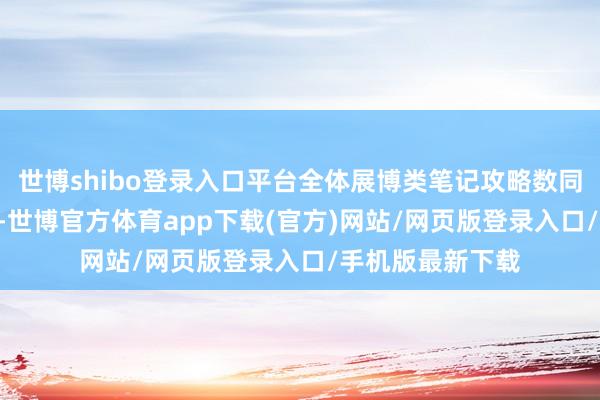 世博shibo登录入口平台全体展博类笔记攻略数同比擢升近700%-世博官方体育app下载(官方)网站/网页版登录入口/手机版最新下载