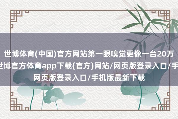 世博体育(中国)官方网站第一眼嗅觉更像一台20万级别的产物-世博官方体育app下载(官方)网站/网页版登录入口/手机版最新下载