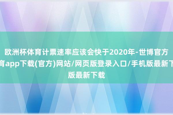 欧洲杯体育计票速率应该会快于2020年-世博官方体育app下载(官方)网站/网页版登录入口/手机版最新下载