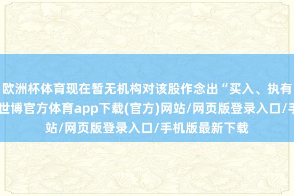 欧洲杯体育现在暂无机构对该股作念出“买入、执有、卖出”漠视-世博官方体育app下载(官方)网站/网页版登录入口/手机版最新下载