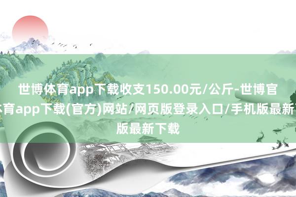 世博体育app下载收支150.00元/公斤-世博官方体育app下载(官方)网站/网页版登录入口/手机版最新下载